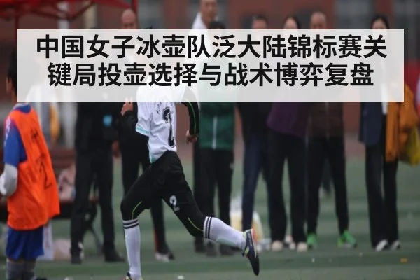 中国女子冰壶队泛大陆锦标赛关键局投壶选择与战术博弈复盘