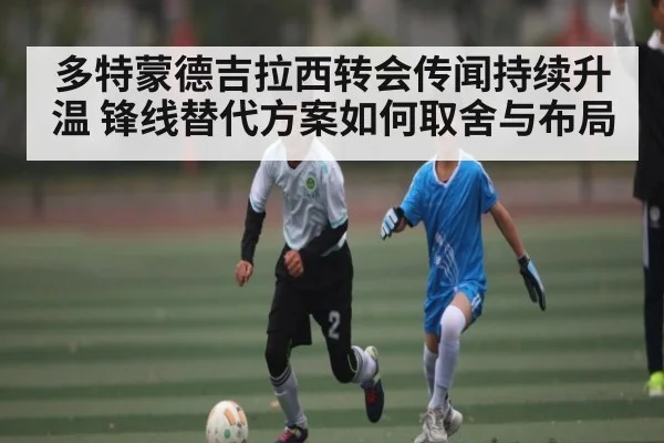 多特蒙德吉拉西转会传闻持续升温 锋线替代方案如何取舍与布局