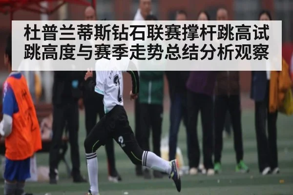 杜普兰蒂斯钻石联赛撑杆跳高试跳高度与赛季走势总结分析观察