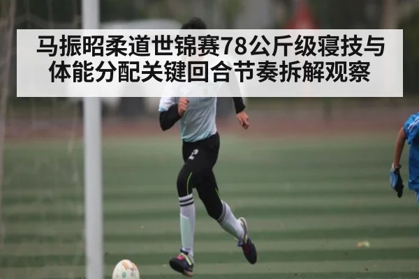 马振昭柔道世锦赛78公斤级寝技与体能分配关键回合节奏拆解观察